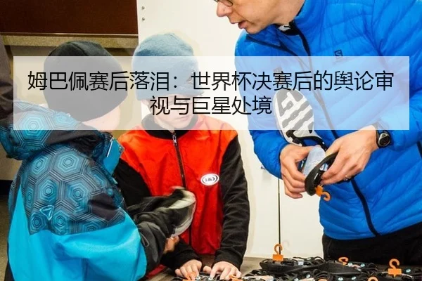 姆巴佩赛后落泪：世界杯决赛后的舆论审视与巨星处境